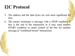 I2C Protocol
5. The address and the data bytes are sent most significant bit
first.
6. The master terminates a message with a STOP condition if
this is the end of the transaction or it may send another
START condition to retain control of the bus for another
message (a "combined format" transaction).
 