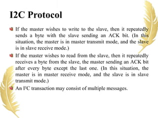 I2C Protocol
If the master wishes to write to the slave, then it repeatedly
sends a byte with the slave sending an ACK bit. (In this
situation, the master is in master transmit mode, and the slave
is in slave receive mode.)
If the master wishes to read from the slave, then it repeatedly
receives a byte from the slave, the master sending an ACK bit
after every byte except the last one. (In this situation, the
master is in master receive mode, and the slave is in slave
transmit mode.)
An I²C transaction may consist of multiple messages.
 