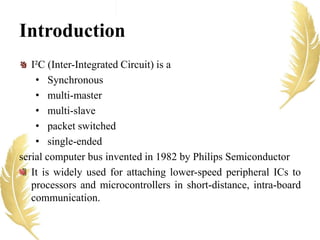 Introduction
I²C (Inter-Integrated Circuit) is a
• Synchronous
• multi-master
• multi-slave
• packet switched
• single-ended
serial computer bus invented in 1982 by Philips Semiconductor
It is widely used for attaching lower-speed peripheral ICs to
processors and microcontrollers in short-distance, intra-board
communication.
 