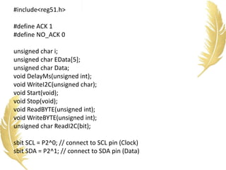 #include<reg51.h>
#define ACK 1
#define NO_ACK 0
unsigned char i;
unsigned char EData[5];
unsigned char Data;
void DelayMs(unsigned int);
void WriteI2C(unsigned char);
void Start(void);
void Stop(void);
void ReadBYTE(unsigned int);
void WriteBYTE(unsigned int);
unsigned char ReadI2C(bit);
sbit SCL = P2^0; // connect to SCL pin (Clock)
sbit SDA = P2^1; // connect to SDA pin (Data)
 