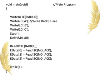 void main(void) //Main Program
{
WriteBYTE(0x0000);
WriteI2C(‘A’); //Write Data’s Here
WriteI2C(‘B’);
WriteI2C(‘C’);
Stop();
DelayMs(10);
ReadBYTE(0x0000);
EData[0] = ReadI2C(NO_ACK);
EData[1] = ReadI2C(NO_ACK);
EData[2] = ReadI2C(NO_ACK);
while(1);
}
 