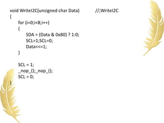 void WriteI2C(unsigned char Data) //;WriteI2C
{
for (i=0;i<8;i++)
{
SDA = (Data & 0x80) ? 1:0;
SCL=1;SCL=0;
Data<<=1;
}
SCL = 1;
_nop_();_nop_();
SCL = 0;
}
 