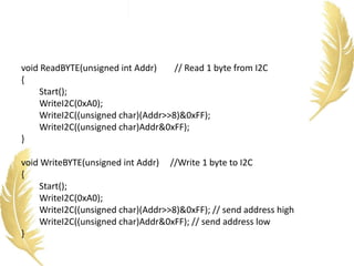 void ReadBYTE(unsigned int Addr) // Read 1 byte from I2C
{
Start();
WriteI2C(0xA0);
WriteI2C((unsigned char)(Addr>>8)&0xFF);
WriteI2C((unsigned char)Addr&0xFF);
}
void WriteBYTE(unsigned int Addr) //Write 1 byte to I2C
{
Start();
WriteI2C(0xA0);
WriteI2C((unsigned char)(Addr>>8)&0xFF); // send address high
WriteI2C((unsigned char)Addr&0xFF); // send address low
}
 