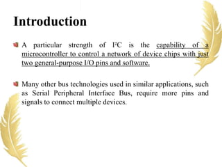 A particular strength of I²C is the capability of a
microcontroller to control a network of device chips with just
two general-purpose I/O pins and software.
Many other bus technologies used in similar applications, such
as Serial Peripheral Interface Bus, require more pins and
signals to connect multiple devices.
Introduction
 