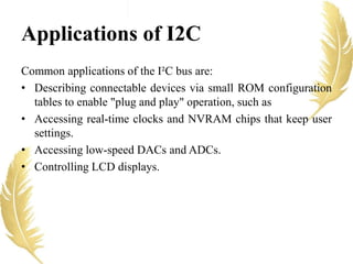 Common applications of the I²C bus are:
• Describing connectable devices via small ROM configuration
tables to enable "plug and play" operation, such as
• Accessing real-time clocks and NVRAM chips that keep user
settings.
• Accessing low-speed DACs and ADCs.
• Controlling LCD displays.
Applications of I2C
 