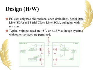 Design (H/W)
I²C uses only two bidirectional open-drain lines, Serial Data
Line (SDA) and Serial Clock Line (SCL), pulled up with
resistors.
Typical voltages used are +5 V or +3.3 V, although systems
with other voltages are permitted.
 