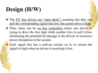 The I2C bus drivers are “open drain”, meaning that they can
pull the corresponding signal line low, but cannot drive it high.
Thus, there can be no bus contention where one device is
trying to drive the line high while another tries to pull it low,
eliminating the potential for damage to the drivers or excessive
power dissipation in the system.
Each signal line has a pull-up resistor on it, to restore the
signal to high when no device is asserting it low.
Design (H/W)
 