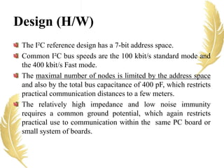 The I²C reference design has a 7-bit address space.
Common I²C bus speeds are the 100 kbit/s standard mode and
the 400 kbit/s Fast mode.
The maximal number of nodes is limited by the address space
and also by the total bus capacitance of 400 pF, which restricts
practical communication distances to a few meters.
The relatively high impedance and low noise immunity
requires a common ground potential, which again restricts
practical use to communication within the same PC board or
small system of boards.
Design (H/W)
 