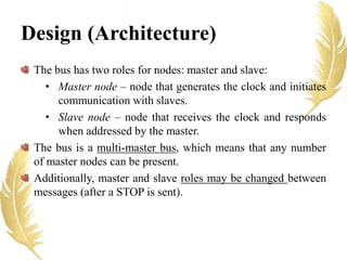 Design (Architecture)
The bus has two roles for nodes: master and slave:
• Master node – node that generates the clock and initiates
communication with slaves.
• Slave node – node that receives the clock and responds
when addressed by the master.
The bus is a multi-master bus, which means that any number
of master nodes can be present.
Additionally, master and slave roles may be changed between
messages (after a STOP is sent).
 