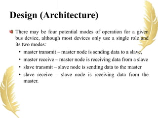 There may be four potential modes of operation for a given
bus device, although most devices only use a single role and
its two modes:
• master transmit – master node is sending data to a slave,
• master receive – master node is receiving data from a slave
• slave transmit – slave node is sending data to the master
• slave receive – slave node is receiving data from the
master.
Design (Architecture)
 