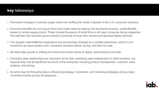 2
key takeaways
1. Permanent changes in industry supply chains are shifting the center of growth in the U.S. consumer economy.
2. Economic benefits are accruing to firms that create value by tapping into low-barrier-to-entry, capital-flexible,
leased or rented supply chains. These include thousands of small firms in all major consumer-facing categories
that sell their own branded goods entirely or primarily through their owned-and-operated digital channels.
3. The singular retail fulfillment experience has permanently changed to a variable experience, which in turn
transforms all value-creation and –extraction activities before, during, and after the sale.
4. All retail sales growth is shifting from brick-and-mortar stores to digital, data-enriched channels.
5. First-party data relationships are important not for their marketing value independent of other functions, but
because they fuel all significant functions of the enterprise, including product development, customer value
analysis, and pricing.
6. An arms race for first-party data is influencing strategy, investment, and marketing strategies among major
incumbent brands across all categories.
 