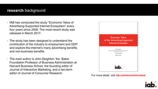 74
research background
• IAB has conducted the study “Economic Value of
Advertising-Supported Internet Ecosystem” every
four years since 2008. The most recent study was
released in March 2017.
• The study has been designed to understand the
contribution of the industry to employment and GDP
and explore the internet’s many advertising benefits
and non-business benefits.
• The main author is John Deighton, the Baker
Foundation Professor of Business Administration at
Harvard Business School, the founding editor of
Journal of Interactive Marketing, and a two-term
editor of Journal of Consumer Research
For more detail, visit iab.com/economicvalue
 