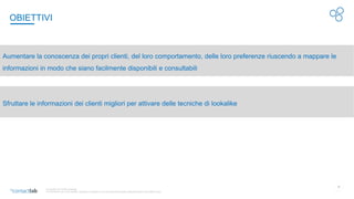 17
© Copyright 2017-2020 Contactlab
This document may not be modified, organized or reutilized in any way without the express written permission of the rightful owner
OBIETTIVI
Aumentare la conoscenza dei propri clienti, del loro comportamento, delle loro preferenze riuscendo a mappare le
informazioni in modo che siano facilmente disponibili e consultabili
Sfruttare le informazioni dei clienti migliori per attivare delle tecniche di lookalike
 