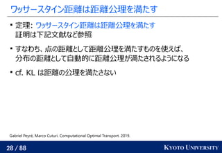 28 / 88 KYOTO UNIVERSITY
ワッサースタイン距離は距離公理を満たす

定理: ワッサースタイン距離は距離公理を満たす
証明は下記文献など参照

すなわち、点の距離として距離公理を満たすものを使えば、
分布の距離として自動的に距離公理が満たされるようになる

cf. KL は距離の公理を満たさない
Gabriel Peyré, Marco Cuturi. Computational Optimal Transport. 2019.
 