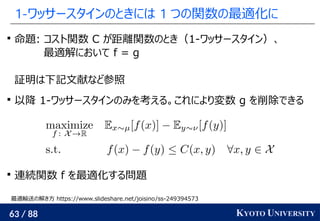 63 / 88 KYOTO UNIVERSITY
1-ワッサースタインのときには 1 つの関数の最適化に

命題: コスト関数 C が距離関数のとき（1-ワッサースタイン）、
最適解において f = g
証明は下記文献など参照

以降 1-ワッサースタインのみを考える。これにより変数 g を削除できる

連続関数 f を最適化する問題
最適輸送の解き方 https://www.slideshare.net/joisino/ss-249394573
 