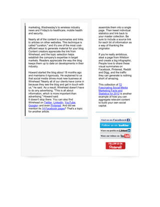 marketing, Wednesday's to wireless industry          assemble them into a single
news and Friday's to healthcare, mobile health       page. Then tweet individual
and security.                                        statistics and link back to
                                                     your master collection. Be
Nearly all of the content is summaries and links     sure to include a source link
to articles on other websites. This technique is     for each bit of information as
called "curation," and it's one of the most cost-    a way of thanking the
efficient ways to generate material for your blog.   originator.
Content creators appreciate the link from
Wirehead, and the topic selection helps              If you're really ambitious,
establish the company's expertise in target          steal a page from Wikibon
markets. Readers appreciate the way the blog         and create a big infographic.
keeps them up to date on developments in their       People love to share these
industry.                                            visual summaries on
                                                     Facebook, Pinterest, Reddit
Howard started the blog about 18 months ago          and Digg, and the traffic
and maintains it rigorously. He explained to us      they can generate is nothing
that social media drives most new business at        short of amazing.
Wirehead."Nearly all of our clients have come in
because they see the blog and get in touch with      This collection of 72
us," he said. As a result, Wirehead doesn't have     Fascinating Social Media
to do any advertising. "This is all about            Marketing Facts and
information, which is more important than            Statistics for 2012 is another
advertising," Howard said.                           example of how you can
It doesn't stop there. You can also find             aggregate relevant content
Wirehead on Twitter, LinkedIn, YouTube,              to build your own social
Google+ and even Pinterest. And did we               capital.
mention its 14 Facebook pages? That's a topic
for another article.
 