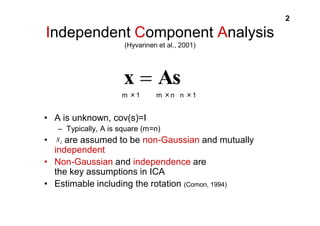 2 
Independent Component Analysis 
(Hyvarinen et al., 2001) 
x  As 
m 㬍1 m 㬍n n 㬍1 
• A is unknown, cov(s)=I 
– Typically, A is square (m=n) 
i s 
• are assumed to be non-Gaussian and mutually 
independent 
• Non-Gaussian and independence are 
the key assumptions in ICA 
• Estimable including the rotation (Comon, 1994) 
 