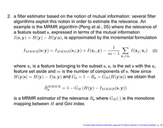 2. a ﬁlter estimator based on the notion of mutual information: several ﬁlter
algorithms exploit this notion in order to estimate the relevance. An
example is the MRMR algorithm (Peng et al., 05) where the relevance of
a feature subset s, expressed in terms of the mutual information
I(s, y) = H(y) − H(y|s), is approximated by the incremental formulation
IMRMR(s; y) = IMRMR(si; y) + I(xi, y) −
1
m − 1 xj ∈si
I(xj; xi) (2)
where xi is a feature belonging to the subset s, si is the set s with the xi
feature set aside and m is the number of components of s. Now since
H(y|s) = H(y) − I(s, y) and Gs = 1 − Rs = GH (H(y|s)) we obtain that
ˆRMRMR
s = 1 − GH (H(y) − IMRMR(s, y))
is a MRMR estimator of the relevance Rs where GH (·) is the monotone
mapping between H and Gini index.
A model-based relevance estimation approach for feature selection in microarray datasets – p. 12/1
 