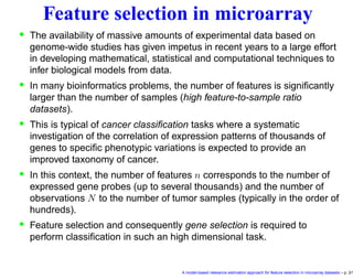 Feature selection in microarray
• The availability of massive amounts of experimental data based on
genome-wide studies has given impetus in recent years to a large effort
in developing mathematical, statistical and computational techniques to
infer biological models from data.
• In many bioinformatics problems, the number of features is signiﬁcantly
larger than the number of samples (high feature-to-sample ratio
datasets).
• This is typical of cancer classiﬁcation tasks where a systematic
investigation of the correlation of expression patterns of thousands of
genes to speciﬁc phenotypic variations is expected to provide an
improved taxonomy of cancer.
• In this context, the number of features n corresponds to the number of
expressed gene probes (up to several thousands) and the number of
observations N to the number of tumor samples (typically in the order of
hundreds).
• Feature selection and consequently gene selection is required to
perform classiﬁcation in such an high dimensional task.
A model-based relevance estimation approach for feature selection in microarray datasets – p. 3/1
 