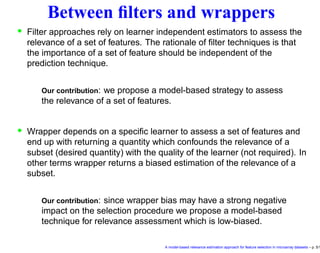 Between ﬁlters and wrappers
• Filter approaches rely on learner independent estimators to assess the
relevance of a set of features. The rationale of ﬁlter techniques is that
the importance of a set of feature should be independent of the
prediction technique.
Our contribution: we propose a model-based strategy to assess
the relevance of a set of features.
• Wrapper depends on a speciﬁc learner to assess a set of features and
end up with returning a quantity which confounds the relevance of a
subset (desired quantity) with the quality of the learner (not required). In
other terms wrapper returns a biased estimation of the relevance of a
subset.
Our contribution: since wrapper bias may have a strong negative
impact on the selection procedure we propose a model-based
technique for relevance assessment which is low-biased.
A model-based relevance estimation approach for feature selection in microarray datasets – p. 5/1
 