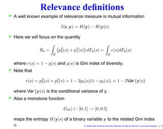 Relevance deﬁnitions
• A well known example of relevance measure is mutual information
I(s, y) = H(y) − H(y|s).
• Here we will focus on the quantity
Rs =
S
p2
0(s) + p2
1(s) dFs(s) =
S
r(s)dFs(s)
where r(s) = 1 − g(s) and g(s) is Gini index of diversity.
• Note that
r(s) = p2
0(s) + p2
1(s) = 1 − 2p0(s)(1 − p0(s)) = 1 − 2Var {y|s}
where Var {y|s} is the conditional variance of y.
• Also a monotone function
GH (·) : [0, 1] → [0, 0.5]
maps the entropy H(y|s) of a binary variable y to the related Gini index
g. A model-based relevance estimation approach for feature selection in microarray datasets – p. 7/1
 