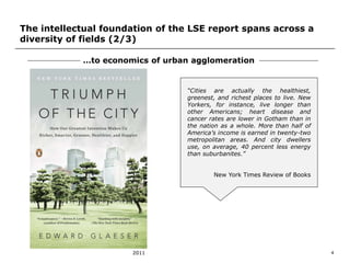 The intellectual foundation of the LSE report spans across a 
diversity of fields (2/3) 
…to economics of urban agglomeration 
“Cities are actually the healthiest, 
greenest, and richest places to live. New 
Yorkers, for instance, live longer than 
other Americans; heart disease and 
cancer rates are lower in Gotham than in 
the nation as a whole. More than half of 
America’s income is earned in twenty-two 
metropolitan areas. And city dwellers 
use, on average, 40 percent less energy 
than suburbanites.” 
New York Times Review of Books 
2011 4 
 