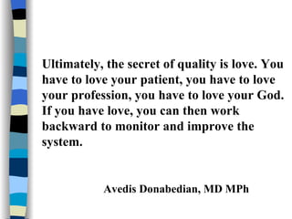 Ultimately, the secret of quality is love. You have to love your patient, you have to love your profession, you have to love your God. If you have love, you can then work backward to monitor and improve the system.   Avedis Donabedian, MD MPh 