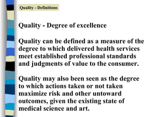 Quality - Degree of excellence Quality can be defined as a measure of the degree to which delivered health services meet established professional standards and judgments of value to the consumer. Quality may also been seen as the degree to which actions taken or not taken maximize risk and other untoward outcomes, given the existing state of medical science and art. Quality - Definitions 