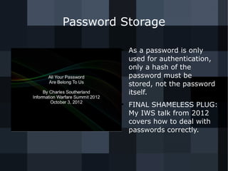 Password Storage 
● As a password is only 
used for authentication, 
only a hash of the 
password must be 
stored, not the password 
itself. 
● FINAL SHAMELESS PLUG: 
My IWS talk from 2012 
covers how to deal with 
passwords correctly. 
 