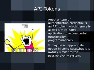 API Tokens 
● Another type of 
authentication credential is 
an API token, which generally 
allows a third-party 
application to access certain 
functionality 
programmatically. 
● It may be an appropriate 
option in some cases,but it is 
awfully similar to the 
password-only system. 
 