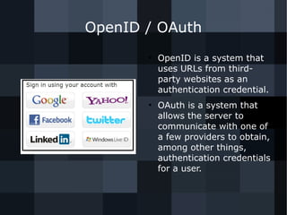 OpenID / OAuth 
● OpenID is a system that 
uses URLs from third-party 
websites as an 
authentication credential. 
● OAuth is a system that 
allows the server to 
communicate with one of 
a few providers to obtain, 
among other things, 
authentication credentials 
for a user. 
 