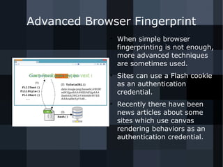 Advanced Browser Fingerprint 
● When simple browser 
fingerprinting is not enough, 
more advanced techniques 
are sometimes used. 
● Sites can use a Flash cookie 
as an authentication 
credential. 
● Recently there have been 
news articles about some 
sites which use canvas 
rendering behaviors as an 
authentication credential. 
 