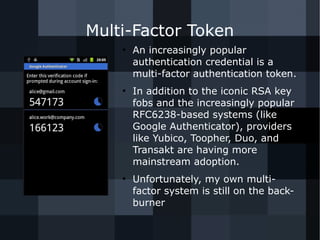 Multi-Factor Token 
● An increasingly popular 
authentication credential is a 
multi-factor authentication token. 
● In addition to the iconic RSA key 
fobs and the increasingly popular 
RFC6238-based systems (like 
Google Authenticator), providers 
like Yubico, Toopher, Duo, and 
Transakt are having more 
mainstream adoption. 
● Unfortunately, my own multi-factor 
system is still on the back-burner 
 