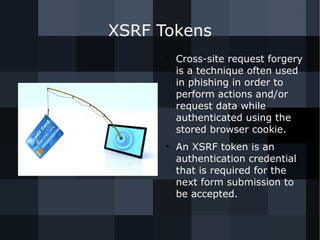 XSRF Tokens 
● Cross-site request forgery 
is a technique often used 
in phishing in order to 
perform actions and/or 
request data while 
authenticated using the 
stored browser cookie. 
● An XSRF token is an 
authentication credential 
that is required for the 
next form submission to 
be accepted. 
 