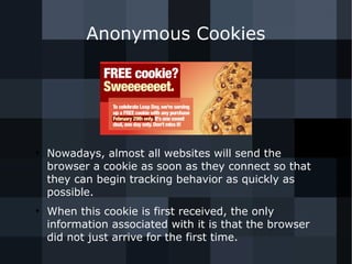 Anonymous Cookies 
● Nowadays, almost all websites will send the 
browser a cookie as soon as they connect so that 
they can begin tracking behavior as quickly as 
possible. 
● When this cookie is first received, the only 
information associated with it is that the browser 
did not just arrive for the first time. 
 