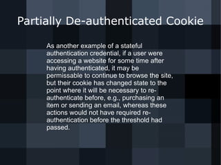 Partially De-authenticated Cookie 
As another example of a stateful 
authentication credential, if a user were 
accessing a website for some time after 
having authenticated, it may be 
permissable to continue to browse the site, 
but their cookie has changed state to the 
point where it will be necessary to re-authenticate 
before, e.g., purchasing an 
item or sending an email, whereas these 
actions would not have required re-authentication 
before the threshold had 
passed. 
 