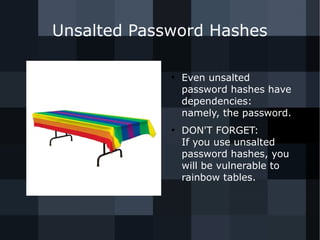 Unsalted Password Hashes 
● Even unsalted 
password hashes have 
dependencies: 
namely, the password. 
● DON'T FORGET: 
If you use unsalted 
password hashes, you 
will be vulnerable to 
rainbow tables. 
 