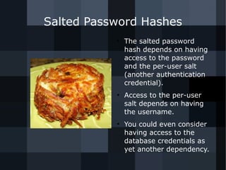 Salted Password Hashes 
● The salted password 
hash depends on having 
access to the password 
and the per-user salt 
(another authentication 
credential). 
● Access to the per-user 
salt depends on having 
the username. 
● You could even consider 
having access to the 
database credentials as 
yet another dependency. 
 