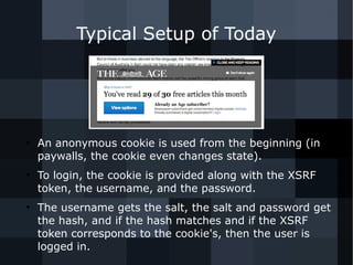 Typical Setup of Today 
● An anonymous cookie is used from the beginning (in 
paywalls, the cookie even changes state). 
● To login, the cookie is provided along with the XSRF 
token, the username, and the password. 
● The username gets the salt, the salt and password get 
the hash, and if the hash matches and if the XSRF 
token corresponds to the cookie's, then the user is 
logged in. 
 