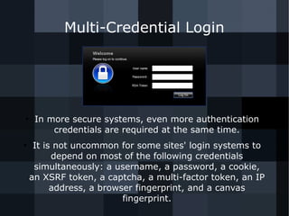 Multi-Credential Login 
● In more secure systems, even more authentication 
credentials are required at the same time. 
● It is not uncommon for some sites' login systems to 
depend on most of the following credentials 
simultaneously: a username, a password, a cookie, 
an XSRF token, a captcha, a multi-factor token, an IP 
address, a browser fingerprint, and a canvas 
fingerprint. 
 