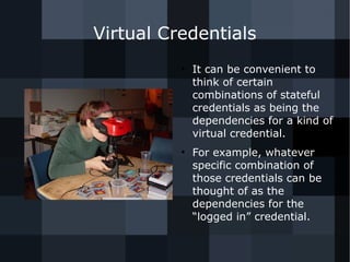 Virtual Credentials 
● It can be convenient to 
think of certain 
combinations of stateful 
credentials as being the 
dependencies for a kind of 
virtual credential. 
● For example, whatever 
specific combination of 
those credentials can be 
thought of as the 
dependencies for the 
“logged in” credential. 
 