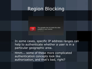 Region Blocking 
● In some cases, specific IP address ranges can 
help to authenticate whether a user is in a 
particular geographic area. 
● Hmm... some of these more complicated 
authentication concepts look like 
authorization, and that's bad, right? 
 