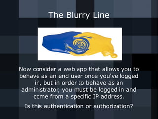 The Blurry Line 
Now consider a web app that allows you to 
behave as an end user once you've logged 
in, but in order to behave as an 
administrator, you must be logged in and 
come from a specific IP address. 
Is this authentication or authorization? 
 