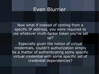 Even Blurrier 
Now what if instead of coming from a 
specific IP address, you were required to 
use whatever multi-factor token you've set 
up? 
Especially given the notion of virtual 
credentials, couldn't authorization simply 
be a matter of authenticating some specific 
virtual credential with some specific set of 
credential dependencies? 
 