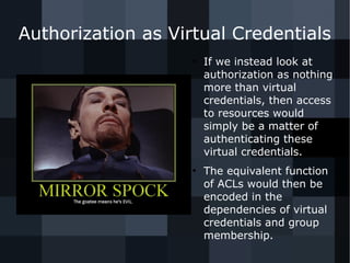 Authorization as Virtual Credentials 
● If we instead look at 
authorization as nothing 
more than virtual 
credentials, then access 
to resources would 
simply be a matter of 
authenticating these 
virtual credentials. 
● The equivalent function 
of ACLs would then be 
encoded in the 
dependencies of virtual 
credentials and group 
membership. 
 