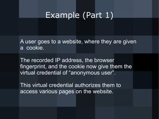 Example (Part 1) 
A user goes to a website, where they are given 
a cookie. 
The recorded IP address, the browser 
fingerprint, and the cookie now give them the 
virtual credential of “anonymous user”. 
This virtual credential authorizes them to 
access various pages on the website. 
 