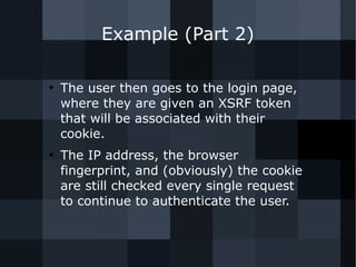 Example (Part 2) 
● The user then goes to the login page, 
where they are given an XSRF token 
that will be associated with their 
cookie. 
● The IP address, the browser 
fingerprint, and (obviously) the cookie 
are still checked every single request 
to continue to authenticate the user. 
 