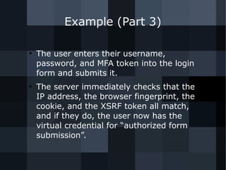 Example (Part 3) 
● The user enters their username, 
password, and MFA token into the login 
form and submits it. 
● The server immediately checks that the 
IP address, the browser fingerprint, the 
cookie, and the XSRF token all match, 
and if they do, the user now has the 
virtual credential for “authorized form 
submission”. 
 