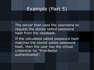 Example (Part 5) 
● The server then uses the username to 
request the stored salted password 
hash from the database. 
● If the calculated salted password hash 
matches the stored salted password 
hash, then the user has the virtual 
credential for “first-factor 
authenticated”. 
 