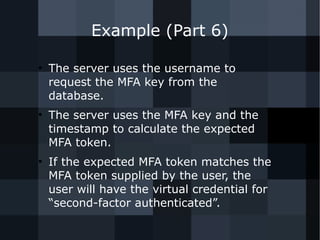 Example (Part 6) 
● The server uses the username to 
request the MFA key from the 
database. 
● The server uses the MFA key and the 
timestamp to calculate the expected 
MFA token. 
● If the expected MFA token matches the 
MFA token supplied by the user, the 
user will have the virtual credential for 
“second-factor authenticated”. 
 